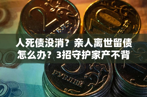 北京人死债没消？亲人离世留债怎么办？3招守护家产不背锅