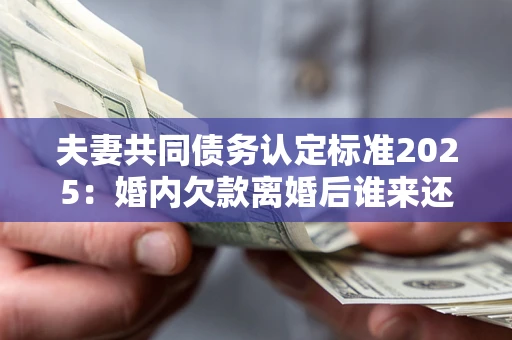 北京夫妻共同债务认定标准2025：婚内欠款离婚后谁来还？