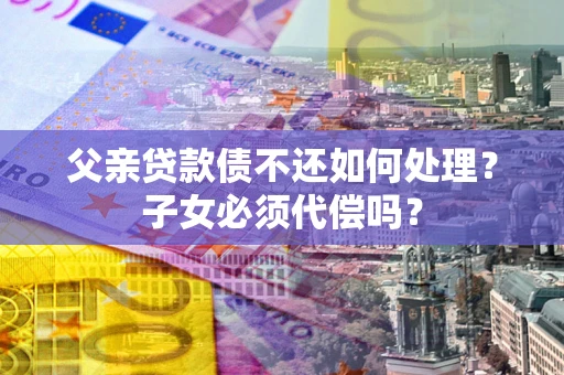北京父亲贷款债不还如何处理？子女必须代偿吗？