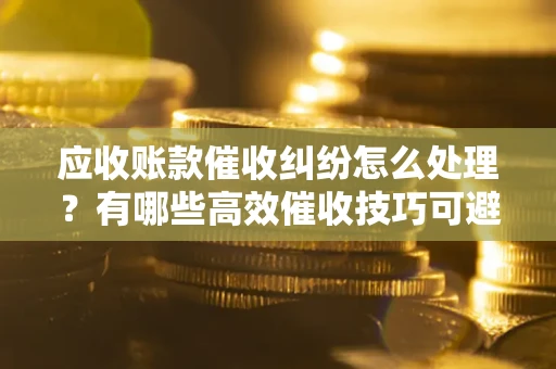 北京应收账款催收纠纷怎么处理？有哪些高效催收技巧可避免坏账？
